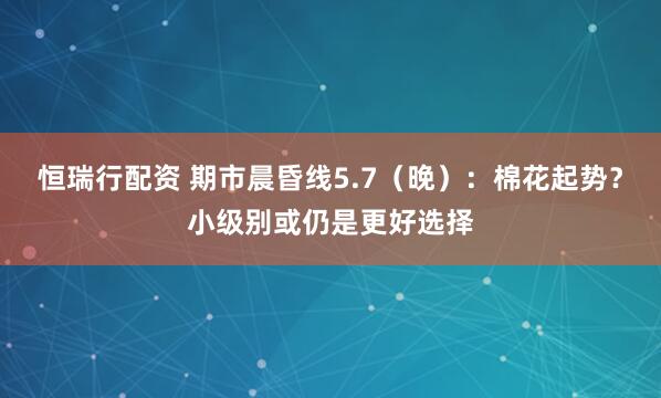 恒瑞行配资 期市晨昏线5.7（晚）：棉花起势？小级别或仍是更好选择