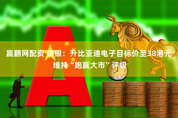 赢翻网配资 建银：升比亚迪电子目标价至38港元 维持“跑赢大市”评级