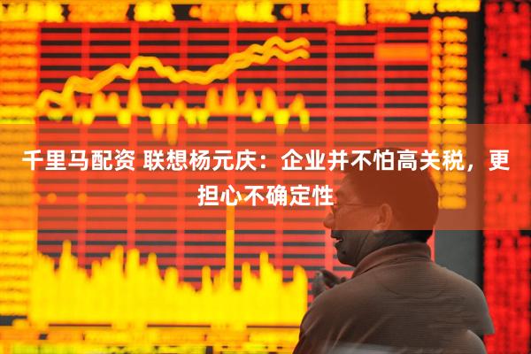 千里马配资 联想杨元庆：企业并不怕高关税，更担心不确定性