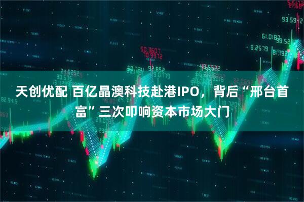 天创优配 百亿晶澳科技赴港IPO，背后“邢台首富”三次叩响资本市场大门