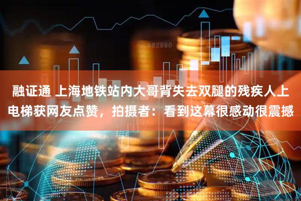 融证通 上海地铁站内大哥背失去双腿的残疾人上电梯获网友点赞，拍摄者：看到这幕很感动很震撼