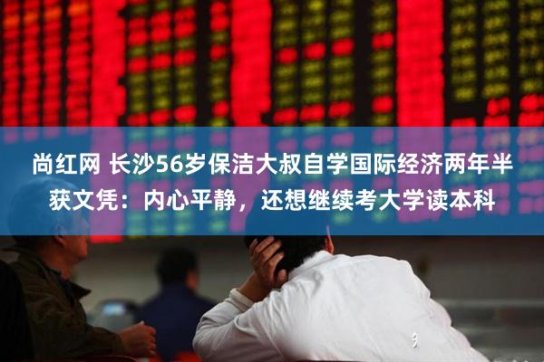 尚红网 长沙56岁保洁大叔自学国际经济两年半获文凭：内心平静，还想继续考大学读本科
