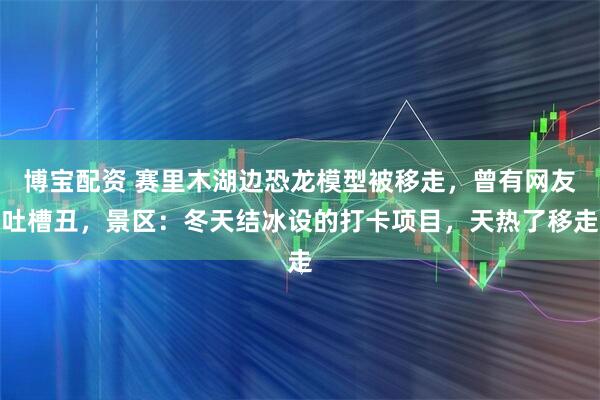 博宝配资 赛里木湖边恐龙模型被移走，曾有网友吐槽丑，景区：冬天结冰设的打卡项目，天热了移走