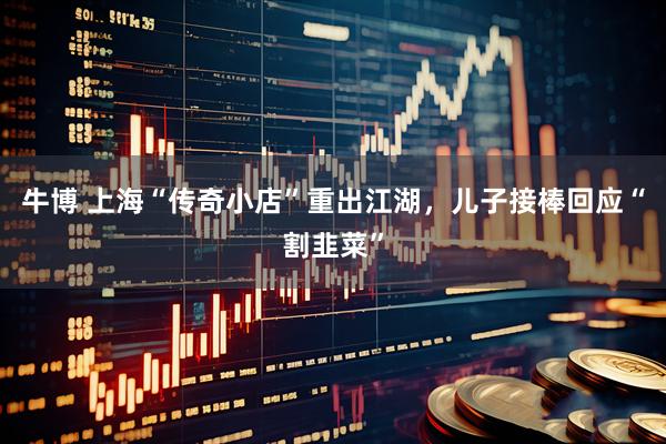 牛博 上海“传奇小店”重出江湖，儿子接棒回应“割韭菜”