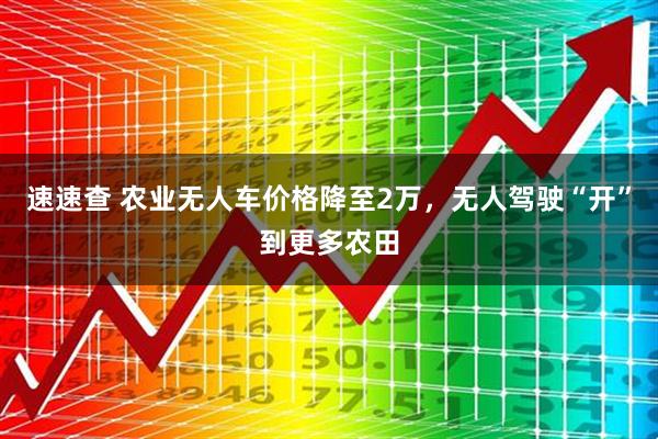 速速查 农业无人车价格降至2万，无人驾驶“开”到更多农田