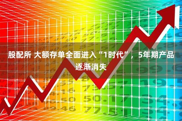 股配所 大额存单全面进入“1时代”，5年期产品逐渐消失