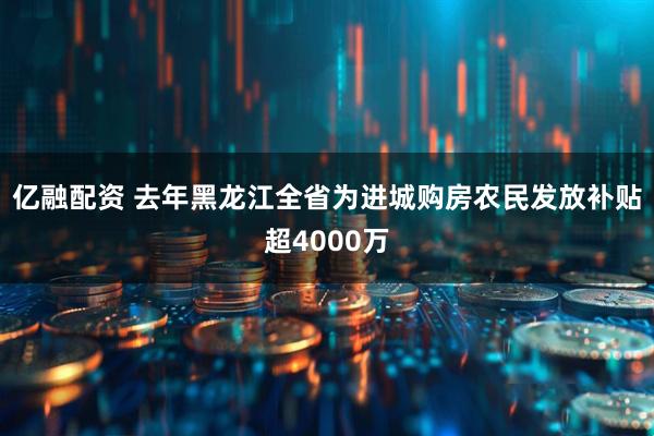 亿融配资 去年黑龙江全省为进城购房农民发放补贴超4000万