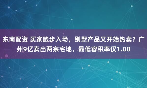 东南配资 买家跑步入场，别墅产品又开始热卖？广州9亿卖出两宗宅地，最低容积率仅1.08