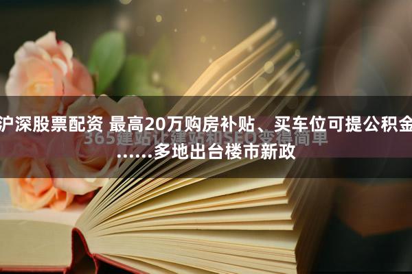 沪深股票配资 最高20万购房补贴、买车位可提公积金......多地出台楼市新政