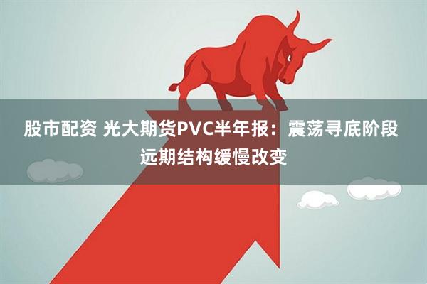 股市配资 光大期货PVC半年报：震荡寻底阶段 远期结构缓慢改变