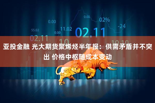 亚投金融 光大期货聚烯烃半年报：供需矛盾并不突出 价格中枢随成本变动