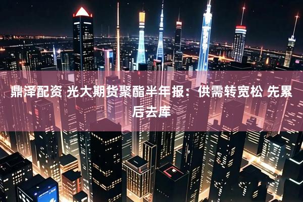 鼎泽配资 光大期货聚酯半年报：供需转宽松 先累后去库