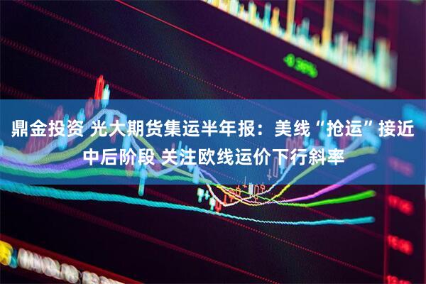 鼎金投资 光大期货集运半年报：美线“抢运”接近中后阶段 关注欧线运价下行斜率