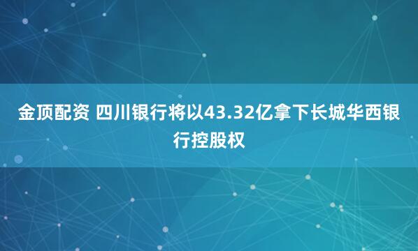 金顶配资 四川银行将以43.32亿拿下长城华西银行控股权