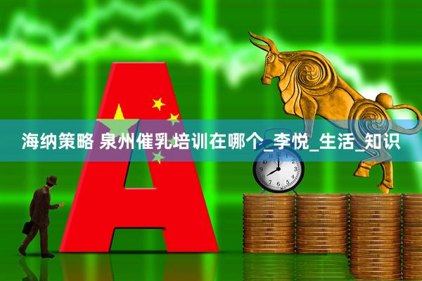 海纳策略 泉州催乳培训在哪个_李悦_生活_知识