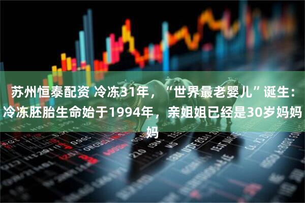 苏州恒泰配资 冷冻31年，“世界最老婴儿”诞生：冷冻胚胎生命始于1994年，亲姐姐已经是30岁妈妈