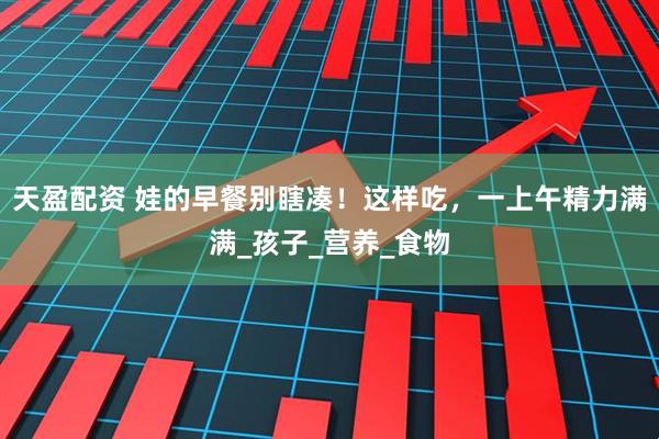 天盈配资 娃的早餐别瞎凑！这样吃，一上午精力满满_孩子_营养_食物