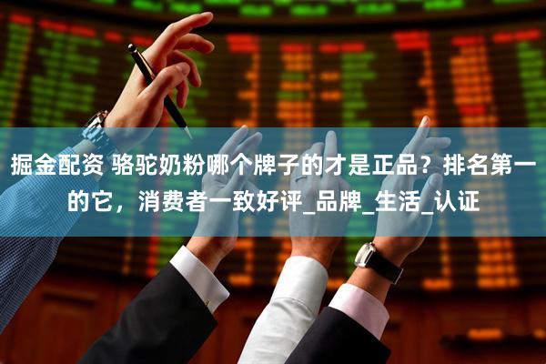 掘金配资 骆驼奶粉哪个牌子的才是正品？排名第一的它，消费者一致好评_品牌_生活_认证
