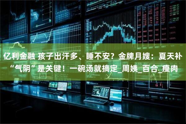 亿利金融 孩子出汗多、睡不安？金牌月嫂：夏天补“气阴”是关键！一碗汤就搞定_周姨_百合_瘦肉