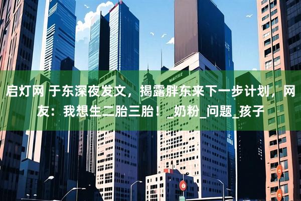 启灯网 于东深夜发文，揭露胖东来下一步计划，网友：我想生二胎三胎！_奶粉_问题_孩子