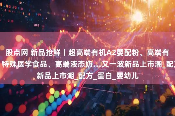 股点网 新品抢鲜丨超高端有机A2婴配粉、高端有机婴配羊奶粉、特殊医学食品、高端液态奶…又一波新品上市潮_配方_蛋白_婴幼儿