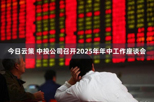 今日云策 中投公司召开2025年年中工作座谈会