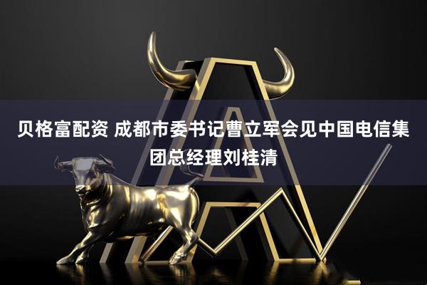 贝格富配资 成都市委书记曹立军会见中国电信集团总经理刘桂清