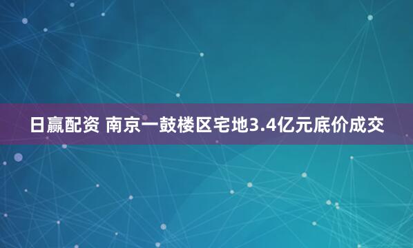 日赢配资 南京一鼓楼区宅地3.4亿元底价成交