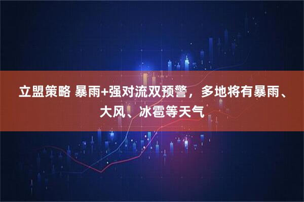 立盟策略 暴雨+强对流双预警，多地将有暴雨、大风、冰雹等天气