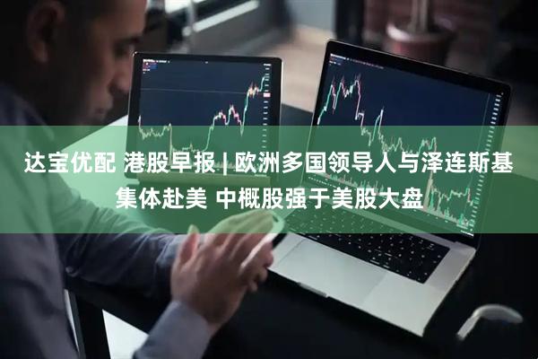 达宝优配 港股早报 | 欧洲多国领导人与泽连斯基集体赴美 中概股强于美股大盘