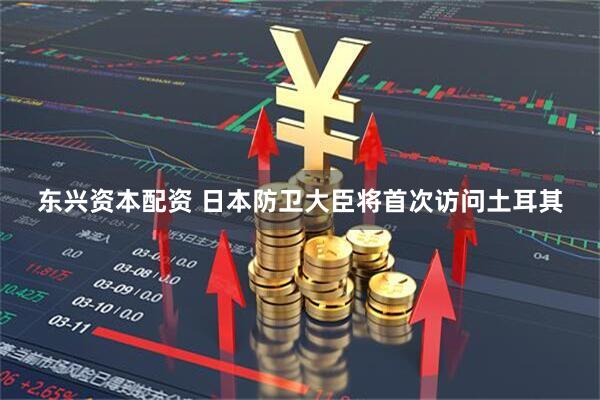 东兴资本配资 日本防卫大臣将首次访问土耳其