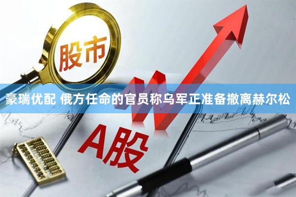 豪瑞优配 俄方任命的官员称乌军正准备撤离赫尔松