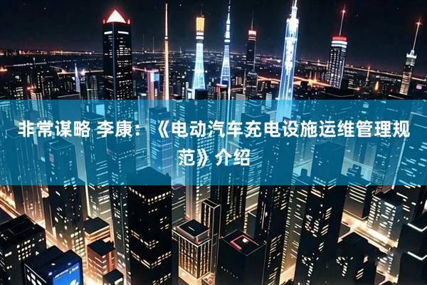 非常谋略 李康：《电动汽车充电设施运维管理规范》介绍