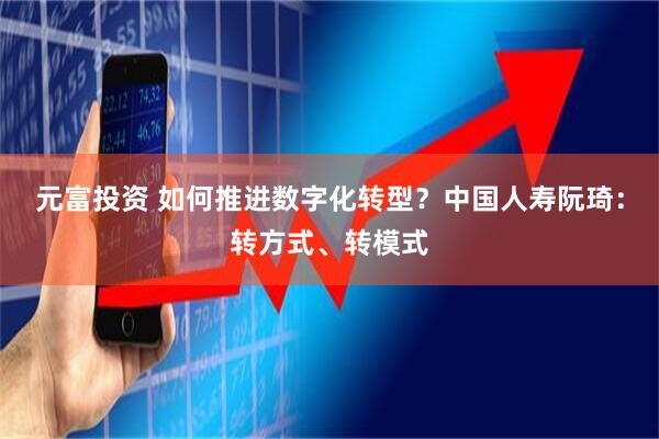 元富投资 如何推进数字化转型？中国人寿阮琦：转方式、转模式