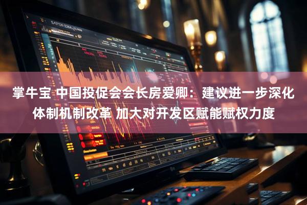 掌牛宝 中国投促会会长房爱卿：建议进一步深化体制机制改革 加大对开发区赋能赋权力度