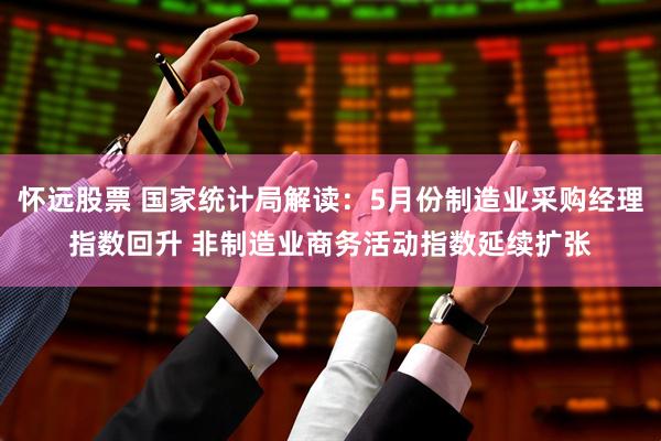 怀远股票 国家统计局解读：5月份制造业采购经理指数回升 非制造业商务活动指数延续扩张