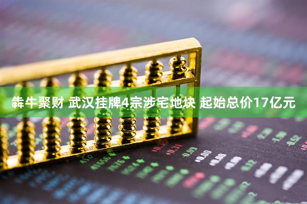 犇牛聚财 武汉挂牌4宗涉宅地块 起始总价17亿元