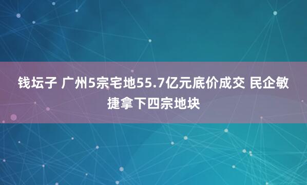 钱坛子 广州5宗宅地55.7亿元底价成交 民企敏捷拿下四宗地块