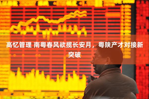 高忆管理 南粤春风欲揽长安月，粤陕产才对接新突破