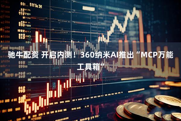驰牛配资 开启内测！360纳米AI推出“MCP万能工具箱”