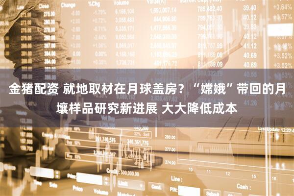 金猪配资 就地取材在月球盖房？“嫦娥”带回的月壤样品研究新进展 大大降低成本