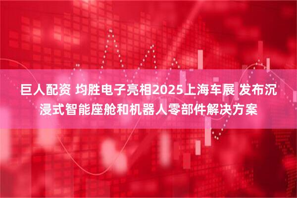 巨人配资 均胜电子亮相2025上海车展 发布沉浸式智能座舱和机器人零部件解决方案