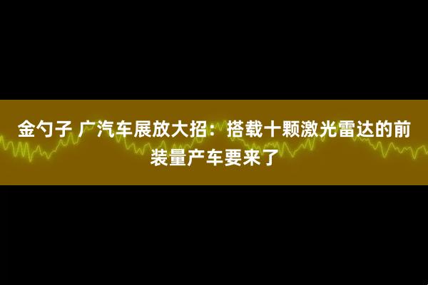 金勺子 广汽车展放大招：搭载十颗激光雷达的前装量产车要来了