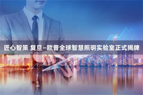 匠心智策 复旦—欧普全球智慧照明实验室正式揭牌
