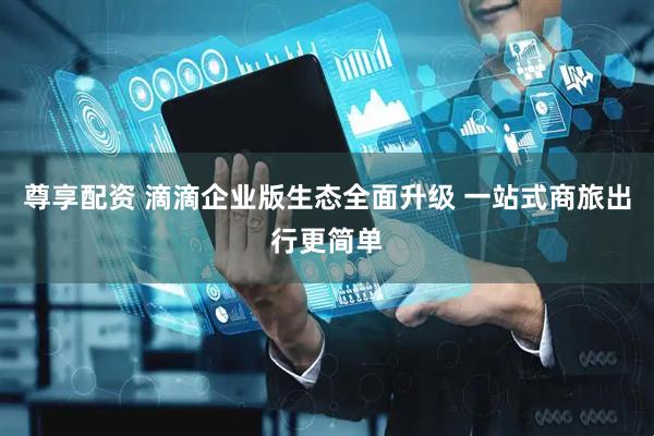尊享配资 滴滴企业版生态全面升级 一站式商旅出行更简单