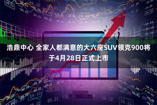 浩鼎中心 全家人都满意的大六座SUV领克900将于4月28日正式上市