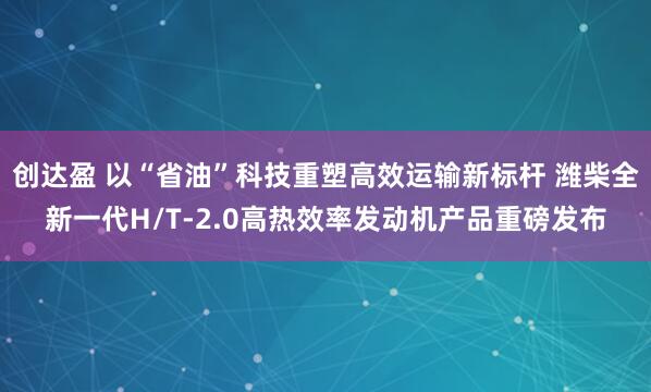 创达盈 以“省油”科技重塑高效运输新标杆 潍柴全新一代H/T-2.0高热效率发动机产品重磅发布
