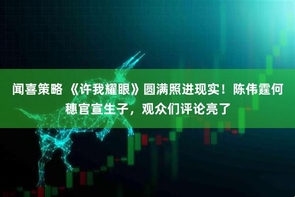 闻喜策略 《许我耀眼》圆满照进现实!陈伟霆何穗官宣生子,观众们评论亮了