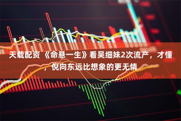 天载配资 《命悬一生》看吴细妹2次流产,才懂,倪向东远比想象的更无情