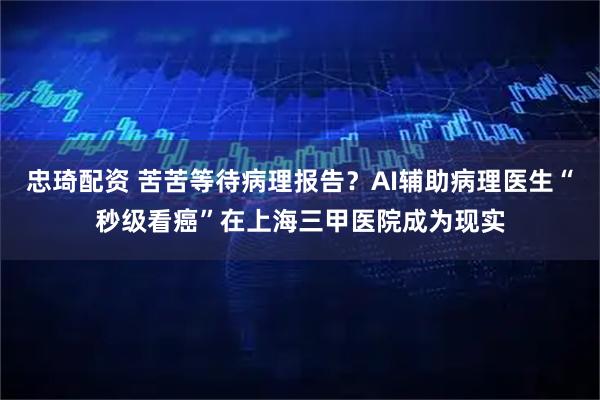 忠琦配资 苦苦等待病理报告？AI辅助病理医生“秒级看癌”在上海三甲医院成为现实